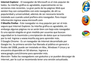 Internet Explorer - El navegador de Microsoft es el más popular de
todos. Su interfaz gráfica es agradable, especialmente en las
versiones más recientes. La gran parte de las páginas Web que
existen hoy son compatibles con este navegador, de ahí su
popularidad y universalidad, además de ser necesario tenerlo
instalado aun cuando usted prefiera otro navegador. Para mayor
información ingrese www.microsoft.com
Mozilla Firefox - Este navegador es muy popular por ser el más
seguro que Internet Explorer. Su interfaz gráfica es agradable, sin
embargo algunas páginas no se verán bien con bajo este navegador.
Es una opción elegida en gran medida por usuarios que buscan
seguridad en la trasmisión y encriptación de datos que se transmiten
por la red. Ingrese a www.mozilla.org para aprender más.
Google Chrome - Es un navegador de Internet desarrollado por
Google Inc. Su primera versión fue liberada al público en general a
finales del 2008, puede ser instalado en Mac, Windows Y Linux y se
encuentra disponible en 50 idiomas. Ingrese a
www.google.com/chrome para aprender más.
Atención- Todos los navegadores son gratuitos y se pueden descargar de
Internet, por lo cual se recomienda tener una versión actualizada.
 