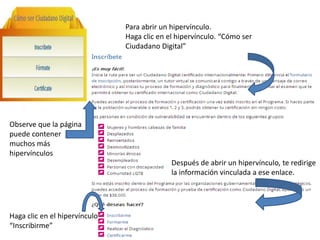 Para abrir un hipervínculo.
Haga clic en el hipervínculo. “Cómo ser
Ciudadano Digital”
Después de abrir un hipervínculo, te redirige
la información vinculada a ese enlace.
Observe que la página
puede contener
muchos más
hipervínculos
Haga clic en el hipervínculo
“Inscribirme”
 