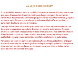 3.2 Correo Basura o Spam
El correo SPAM o cuenta basura, también llamado correo no solicitado, consiste en
que a nuestras cuentas de correo electrónico, llegan mensajes de remitentes
conocidos o desconocidos, con mensajes publicitarios o asuntos extraños, y algunas
veces con virus. Estos son enviados en grandes cantidades (forma masiva), y
perjudican de alguna manera al receptor.
Lo mejor es borrarlos sin abrirlos para evitar que el virus o que nuestra dirección
de correo sea agregada a una base de datos sin nuestra autorización. Algunas
empresas se dedican a recopilar los correos de los usuarios, y así obtener listas de
direcciones de correo, las cuales venden a otras empresas, para luego enviar
publicidad e incluso virus a personas que ni lo han solicitado, ni autorizado.
Para evitar los spam los correos electrónicos utilizan filtros, estos filtros antispam
buscan el contenido de los mensajes buscando por ejemplo, palabras como porno
y sex, que son las más usadas en los mensajes spam, por ellos se deben evitar
estas palabras en nuestros mensajes.
 