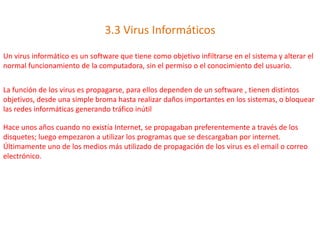 3.3 Virus Informáticos
Un virus informático es un software que tiene como objetivo infiltrarse en el sistema y alterar el
normal funcionamiento de la computadora, sin el permiso o el conocimiento del usuario.
La función de los virus es propagarse, para ellos dependen de un software , tienen distintos
objetivos, desde una simple broma hasta realizar daños importantes en los sistemas, o bloquear
las redes informáticas generando tráfico inútil
Hace unos años cuando no existía Internet, se propagaban preferentemente a través de los
disquetes; luego empezaron a utilizar los programas que se descargaban por internet.
Últimamente uno de los medios más utilizado de propagación de los virus es el email o correo
electrónico.
 
