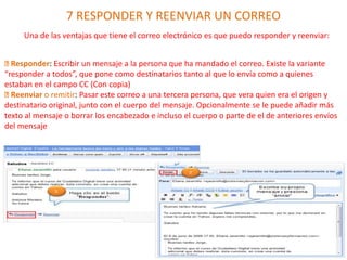 7 RESPONDER Y REENVIAR UN CORREO
Una de las ventajas que tiene el correo electrónico es que puedo responder y reenviar:
Responder: Escribir un mensaje a la persona que ha mandado el correo. Existe la variante
“responder a todos”, que pone como destinatarios tanto al que lo envía como a quienes
estaban en el campo CC (Con copia)
Reenviar o remitir: Pasar este correo a una tercera persona, que vera quien era el origen y
destinatario original, junto con el cuerpo del mensaje. Opcionalmente se le puede añadir más
texto al mensaje o borrar los encabezado e incluso el cuerpo o parte de el de anteriores envíos
del mensaje
 