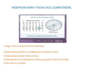 MODIFICAR HORA Y FECHA EN EL COMPUTADOR.
1.Haga click en la barra de herramientas.
2.Seleccionar,cambiar la configuracion de fecha y hora.
3.Seleccionar,cambiar fecha y hora.
4.Seleccionar en el calendario la fecha,y ajustar la hora en el reloj.
5.Dar click en, aceptar
 