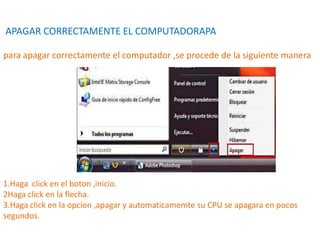 APAGAR CORRECTAMENTE EL COMPUTADORAPA
para apagar correctamente el computador ,se procede de la siguiente manera
1.Haga click en el boton ,inicio.
2Haga click en la flecha.
3.Haga click en la opcion ,apagar y automaticamemte su CPU se apagara en pocos
segundos.
 