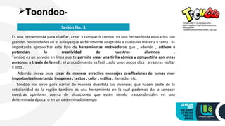 Es una herramienta para diseñar, crear y compartir cómics es una herramienta educativa con
grandes posibilidades en el aula ya que es fácilmente adaptable a cualquier materia y tema . es
importante aprovechar este tipo de herramientas motivadoras que , además , activan y
potencian la creatividad de nuestros alumnos .
Tondoo es un servicio en línea que te permite crear una tirilla cómica y compartirla con otras
personas a través de la red . el procedimiento es fácil , solo unos pocos clics , arrastras -soltar
y listo .
Además sierva para crear de manera atractiva mensajes o reflexiones de temas muy
importantes insertando imágenes , textos , color , estilos , llamadas etc.
Tondoo nos sirve para narrar de manera divertida las vivencias que hacen parte de la
cotidianidad de la región también es una herramienta en la cual podemos dar a conocer
nuestras opiniones acerca de situaciones que estén siendo trascendentales en una
determinada época. o en un determinado tiempo
Toondoo-
Sesión No. 3
Tomado http://1.bp.blogspot.com/-
A0MYYwhgM3c/Tu8IFbl0X6I/AAAAAAA
AARo/yyqhM-
YbUqM/s1600/toondoo_screen_logo.jpg
 