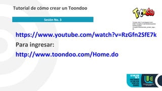 https://www.youtube.com/watch?v=RzGfn2SfE7k
Para ingresar:
http://www.toondoo.com/Home.do
Tutorial de cómo crear un Toondoo
Sesión No. 3
Tomado http://1.bp.blogspot.com/-
A0MYYwhgM3c/Tu8IFbl0X6I/AAAAAA
AAARo/yyqhM-
YbUqM/s1600/toondoo_screen_logo.j
pg
 