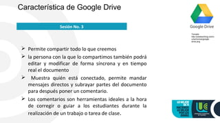  Permite compartir todo lo que creemos
 la persona con la que lo compartimos también podrá
editar y modificar de forma síncrona y en tiempo
real el documento
 Muestra quién está conectado, permite mandar
mensajes directos y subrayar partes del documento
para después poner un comentario.
 Los comentarios son herramientas ideales a la hora
de corregir o guiar a los estudiantes durante la
realización de un trabajo o tarea de clase.
Característica de Google Drive
Sesión No. 3
Tomado
http://pixelworking.com/c
urso/iconos/google-
drive.png
 