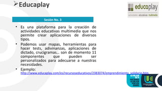 • Es una plataforma para la creación de
actividades educativas multimedia que nos
permite crear aplicaciones de diversos
tipos.
• Podemos usar mapas, herramientas para
hacer tests, adivinanzas, aplicaciones de
dictado, crucigramas… son de momento 11
componentes que pueden ser
personalizados para adecuarse a nuestras
necesidades.
• Ejemplo:
http://www.educaplay.com/es/recursoseducativos/2383074/emprendimiento_solidario.htm
Educaplay
Sesión No. 3
 