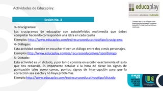 3- Crucigramas:
Los crucigramas de educaplay son autodefinidos multimedia que debes
completar haciendo corresponder una letra en cada casilla
Ejemplos: http://www.educaplay.com/es/recursoseducativos/tipo/crucigrama
4- Diálogos:
Esta actividad consiste en escuchar y leer un diálogo entre dos o más personajes.
Ejemplos:http://www.educaplay.com/es/recursoseducativos/tipo/dialogo
5- Dictado:
Esta actividad es un dictado, y por tanto consiste en escribir exactamente el texto
que nos redactan. Es importante detallar a la hora de dictar los signos de
puntuación tales como comas, puntos, signos de interrogación para que la
corrección sea exacta y no haya problemas.
Ejemplo:http://www.educaplay.com/es/recursoseducativos/tipo/dictado
Actividades de Educaplay:
Sesión No. 3 Tomado http://3.bp.blogspot.com/-
5iAqQH8nXsc/UtdJwe4iFXI/AAAAA
AAAACE/Tv7qQLV4zQI/s1600/edu
caplay.jpg
 