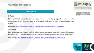 9- Test:
Esta actividad consiste en contestar una serie de preguntas encadenadas
secuencialmente. El número de preguntas de cada test lo elige el usuario que crea
el test.
Ejemplos:http://www.educaplay.com/es/recursoseducativos/tipo/test
10- Mapa:
Esta actividad consiste en definir sobre una imagen que subimos (fotografía, mapa,
esquema etc…) una serie de puntos que tendremos que identificar con su nombre
Ejemplo:http://www.educaplay.com/es/recursoseducativos/tipo/mapa
Actividades de Educaplay:
Sesión No. 3 Tomado http://3.bp.blogspot.com/-
5iAqQH8nXsc/UtdJwe4iFXI/AAAAA
AAAACE/Tv7qQLV4zQI/s1600/edu
caplay.jpg
 