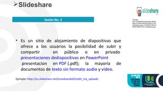 • Es un sitio de alojamiento de diapositivas que
ofrece a los usuarios la posibilidad de subir y
compartir en público o en privado
presentaciones dediapositivas en PowerPoint
presentacion en PDF (.pdf); la mayoría de
documentos de texto sin formato audio y vídeo.
Ejemplo: http://es.slideshare.net/luiseduardo01/edit_my_uploads
Slideshare
Sesión No. 3 Tomado
http://enlawebdospuntocero.wikisp
aces.com/file/view/2007080721021
2slideshare.jpg/115329391/355x10
5/20070807210212-slideshare.jpg
 