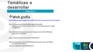 Web grafía
http://utilidadesskype.blogspot.com.co/2011/11/y-que-es-y-para-que-nos-sirve-voki.html
file:///C:/Documents%20and%20Settings/Eduardo/Mis
%20documentos/Downloads/03_Material_Aprendizaje_Basico_Unidad
_3%20(3).pdf
http://liderestecnologicosparasuayuda.blogspot.com.co/2011/07/pasos-
para-crear-un-voki.html
https://www.youtube.com/watch?v=RzGfn2SfE7k
http://wwwhatsnew.com/2011/07/08/educaplay-para-crear-actividades-
de-caracter-educativo/
https://es.wikipedia.org/wiki/SlideShare
Temáticas a
desarrollar
Sesión No. 3
 