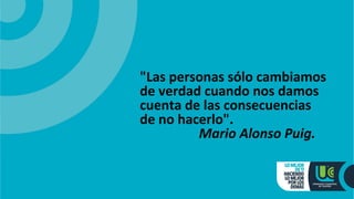 "Las personas sólo cambiamos
de verdad cuando nos damos
cuenta de las consecuencias
de no hacerlo".
Mario Alonso Puig.
 