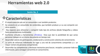 Caracterìsticas
 El usuario pasa de solo ser un consumidor o ser también productor.
 Se convierte en un consumidor de contenidos, que también produce y a su vez comparte con
otros usuario.
 Hay espacios para almacenar y compartir todo tipo de archivos (desde fotografías y vídeos
hasta presentaciones multimedia)
 Escritorios virtuales y herramientas ofimáticas línea que dan la posibilidad de que varias
personas trabajen en un mismo documento en tiempo real.
 Desarrollar valores de participación, colaboración y construcción colectiva de conocimiento.
 La suma de esfuerzos individuales da lugar a una red de conocimiento compartido y a un
mayor número de personas compartiendo
 Desarrollar las competencias y destrezas necesarias para buscar, recopilar y procesar toda esa
información, para conseguir convertirla en conocimiento.
Herramientas web 2.0
Sesión No. 3
 