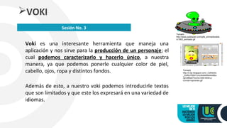 Voki es una interesante herramienta que maneja una
aplicación y nos sirve para la producción de un personaje; el
cual podemos caracterizarlo y hacerlo único, a nuestra
manera, ya que podemos ponerle cualquier color de piel,
cabello, ojos, ropa y distintos fondos.
Además de esto, a nuestro voki podemos introducirle textos
que son limitados y que este los expresará en una variedad de
idiomas.
VOKI
Sesión No. 3
Tomado
http://www.publispain.com/gifs_animados/alie
n/1563_animado.gif
Tomado
http://2.bp.blogspot.com/_CdlXsGlc
_Z4/RzYD6G1JrcI/AAAAAAAAABw
/gC48Na4TmcI/w1200-h630-p-
nu/voki+opciones.gif
 