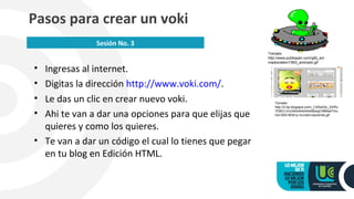 • Ingresas al internet.
• Digitas la dirección http://www.voki.com/.
• Le das un clic en crear nuevo voki.
• Ahi te van a dar una opciones para que elijas que
quieres y como los quieres.
• Te van a dar un código el cual lo tienes que pegar
en tu blog en Edición HTML.
Pasos para crear un voki
Sesión No. 3
Tomado
http://www.publispain.com/gifs_ani
mados/alien/1563_animado.gif
Tomado
http://2.bp.blogspot.com/_CdlXsGlc_Z4/Rz
YD6G1JrcI/AAAAAAAAABw/gC48Na4Tmc
I/w1200-h630-p-nu/voki+opciones.gif
 