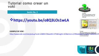 https://youtu.be/o8Q3LOs1wLA
EJEMPLO DE VOKI :
http://www.voki.com/site/pickup?scid=12889172&width=575&height=323&chsm=c3784abdb4c7c1eefb71a8f622c57b
Tutorial como crear un
voki
Sesión No. 3 Tomado
http://www.publispain.com/gi
fs_animados/alien/1563_ani
mado.gif
Tomado
http://2.bp.blogspot.com/_CdlXsGlc_Z4/
RzYD6G1JrcI/AAAAAAAAABw/gC48Na
4TmcI/w1200-h630-p-
nu/voki+opciones.gif
 