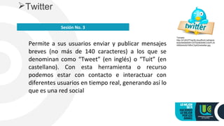 Permite a sus usuarios enviar y publicar mensajes
breves (no más de 140 caracteres) a los que se
denominan como “Tweet” (en inglés) o “Tuit” (en
castellano). Con esta herramienta o recurso
podemos estar con contacto e interactuar con
diferentes usuarios en tiempo real, generando así lo
que es una red social
Twitter
Sesión No. 3
Tomado
http://d1zlh37f1ep3tj.cloudfront.net/wp/w
blob/54592E651337D2/6D5/8CC43/FLXI
4I85dmkAd1M5vC3y4Q/retwitter.jpg
 