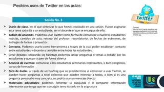  Diario de clase, en el que sintetizar lo que hemos realizado en una sesión. Puede asignarse
esta tarea cada día a un estudiante, ser el docente el que se encargue de ello.
 Tablón de anuncios. Podemos usar Twitter como forma de comunicar a nuestros estudiantes
noticias, cambios de aula, retraso del profesor, recordatorios de fechas de exámenes, de
entregas de tareas o proyectos
 Contacto. Podemos usarlo como herramienta a través de la cual poder establecer contacto
entre estudiantes y docente y también entre todos los estudiantes.
 Crear debates: utilizando los hashtags podemos lanzar preguntas o temas a debatir por los
estudiantes y que participen de forma abierta
 Anuncio de eventos: comunicar a los estudiantes seminarios interesantes, o bien congresos,
cursos de formación
 Foro de dudas: a través de un hashtag que se predetermine al comenzar a usar Twitter, se
pueden hacer preguntas a nivel colectivo que pueden interesar a todos, o bien si es una
pregunta personal o muy concreta, se podría usar un mensaje directo
 Materiales adicionales: podemos fomentar la búsqueda y el compartir información
interesante que tenga que ver con algún tema tratado en la asignatura
Posibles usos de Twitter en las aulas:
Sesión No. 3
Tomado
http://d1zlh37f1ep3tj.cloudfront.net/
wp/wblob/54592E651337D2/6D5/8
CC43/FLXI4I85dmkAd1M5vC3y4Q/
retwitter.jpg
 