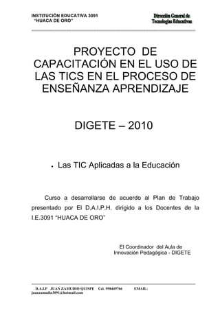 INSTITUCIÓN EDUCATIVA 3091
 “HUACA DE ORO”

==================================================================




       PROYECTO DE
CAPACITACIÓN EN EL USO DE
LAS TICS EN EL PROCESO DE
 ENSEÑANZA APRENDIZAJE


                   DIGETE – 2010


         •   Las TIC Aplicadas a la Educación


      Curso a desarrollarse de acuerdo al Plan de Trabajo
presentado por El D.A.I.P.H. dirigido a los Docentes de la
I.E.3091 “HUACA DE ORO”



                                            El Coordinador del Aula de
                                         Innovación Pedagógica - DIGETE




==================================================================
  D.A.I.P JUAN ZAMUDIO QUISPE   Cel. 998449766   EMAIL:
juanzamudio3091@hotmail.com
 