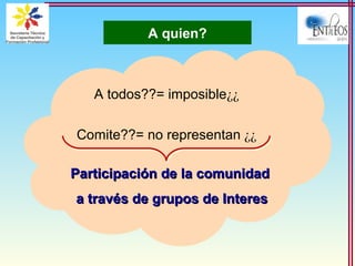 A quien?
¿¿A todos??= imposible
¿¿Comite??= no representan
Participación de la comunidadParticipación de la comunidad
a través de grupos de Interesa través de grupos de Interes
 
