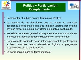 Politica y Participacion:
Complemento -1-
• Representar al publico en una forma mas efectiva
• La mayoria de las desiciones que se toman no son solo
desiciones profesionales sino que implican valores, por lo tanto
hay que tomar en cuenta los valores del publico involucrado.
• No existe un interes general sino que este es una suma de los
intereses de todos los grupos existentes en la comunidad.
• Generalmente,partiendo de un interes personal, la gente aporta
al bien colectivo dando alternativas logicas a programas
programados sin su participacion.
• La participacion logra en forma indirecta:
 