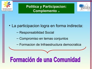 Politica y Participacion:
Complemento -2-
• La participacion logra en forma indirecta:
– Responsabilidad Social
– Compromiso en temas conjuntos
– Formacion de Infraestructura democratica
 