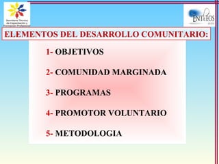 1- OBJETIVOS
2- COMUNIDAD MARGINADA
3- PROGRAMAS
4- PROMOTOR VOLUNTARIO
5- METODOLOGIA
ELEMENTOS DEL DESARROLLO COMUNITARIO:
 