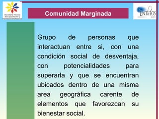 Grupo de personas que
interactuan entre si, con una
condición social de desventaja,
con potencialidades para
superarla y que se encuentran
ubicados dentro de una misma
area geográfica carente de
elementos que favorezcan su
bienestar social.
Comunidad Marginada
 