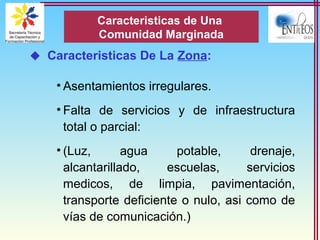  Caracteristicas De La Zona:
• Asentamientos irregulares.
• Falta de servicios y de infraestructura
total o parcial:
• (Luz, agua potable, drenaje,
alcantarillado, escuelas, servicios
medicos, de limpia, pavimentación,
transporte deficiente o nulo, asi como de
vías de comunicación.)
Caracteristicas de Una
Comunidad Marginada
 