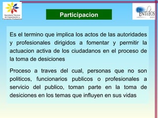 Participacion
Es el termino que implica los actos de las autoridades
y profesionales dirigidos a fomentar y permitir la
actuacion activa de los ciudadanos en el proceso de
la toma de desiciones
Proceso a traves del cual, personas que no son
politicos, funcionarios publicos o profesionales a
servicio del publico, toman parte en la toma de
desiciones en los temas que influyen en sus vidas
 