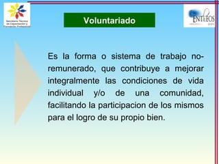 Voluntariado
Es la forma o sistema de trabajo no-
remunerado, que contribuye a mejorar
integralmente las condiciones de vida
individual y/o de una comunidad,
facilitando la participacion de los mismos
para el logro de su propio bien.
 