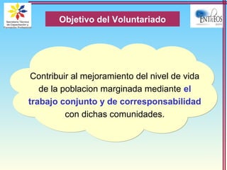 Contribuir al mejoramiento del nivel de vida
de la poblacion marginada mediante el
trabajo conjunto y de corresponsabilidad
con dichas comunidades.
Objetivo del Voluntariado
 