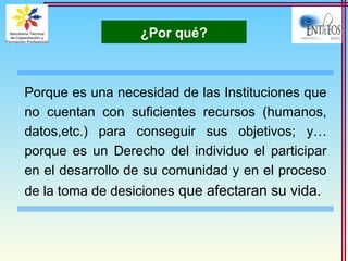 ¿Por qué?
Porque es una necesidad de las Instituciones que
no cuentan con suficientes recursos (humanos,
datos,etc.) para conseguir sus objetivos; y…
porque es un Derecho del individuo el participar
en el desarrollo de su comunidad y en el proceso
de la toma de desiciones que afectaran su vida.
 