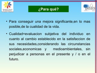 ¿Para qué?
• Para conseguir una mejora significante,en lo mas
posible,de la cualidad de la vida.
• Cualidad=evaluacion subjetiva del individuo en
cuanto al cambio establecido en la satisfaccion de
sus necesidades,considerando las circunstancias
sociales,economicas y medioambientales, sin
perjudicar a personas en el presente y / o en el
futuro.
 