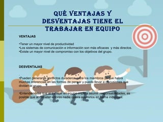 VENTAJAS
•Tener un mayor nivel de productividad
•Los sistemas de comunicación e información son más eficaces y más directos.
•Existe un mayor nivel de compromiso con los objetivos del grupo.
DESVENTAJAS
.
•Pueden generarse conflictos duraderos entre los miembros ya que habrá
muchas diferencias en las formas de pensar y puede llevar a discusiones que
dividan al grupo.
•Entendiéndose que el trabajar en equipo implica asumir responsabilidades, es
posible que al cometer errores nadie quiera asumirlos en forma individual.
QUÉ VENTAJAS Y
DESVENTAJAS TIENE EL
TRABAJAR EN EQUIPO
 