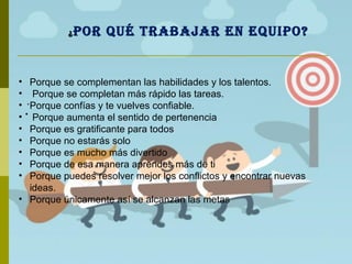 ¿POR QUÉ TRABAJAR EN EQUIPO?
.
.
• Porque se complementan las habilidades y los talentos.
• Porque se completan más rápido las tareas.
• Porque confías y te vuelves confiable.
• Porque aumenta el sentido de pertenencia
• Porque es gratificante para todos
• Porque no estarás solo
• Porque es mucho más divertido
• Porque de esa manera aprendes más de ti
• Porque puedes resolver mejor los conflictos y encontrar nuevas
ideas.
• Porque únicamente así se alcanzan las metas
 