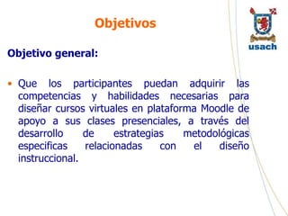Objetivos Objetivo general: Que los participantes puedan adquirir las competencias y habilidades necesarias para diseñar cursos virtuales en plataforma Moodle de apoyo a sus clases presenciales, a través del desarrollo de estrategias metodológicas especificas relacionadas con el diseño instruccional.  