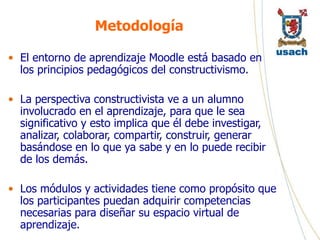 Metodología El entorno de aprendizaje Moodle está basado en los principios pedagógicos del constructivismo.  La perspectiva constructivista ve a un alumno involucrado en el aprendizaje, para que le sea significativo y esto implica que él debe investigar, analizar, colaborar, compartir, construir, generar basándose en lo que ya sabe y en lo puede recibir de los demás. Los módulos y actividades tiene como propósito que los participantes puedan adquirir competencias necesarias para diseñar su espacio virtual de aprendizaje.  