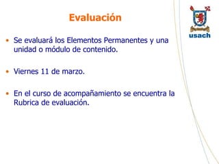 Evaluación Se evaluará los Elementos Permanentes y una unidad o módulo de contenido. Viernes 11 de marzo. En el curso de acompañamiento se encuentra la Rubrica de evaluación. 