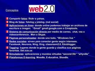 Conceptos


  Compartir fotos: flickr o yahoo.
  Blog de fotos: fotolog y jotelog. (red social)
  Aplicaciones en línea: donde online podemos trabajar en archivos de
  escritura o imagen. “Gmail” gmail.google.com o Cmaptools.
  Sistema de comunicación directa por medio de correo, chat, voz o
  videoconferencia . Msn o Skype.
  Páginas personalizadas: donde uno todo, “Windows live “
  Redes sociales: sirven para conectar gente según intereses.
  Facebook, Neurona, Ning, Xing, classroom2.0, Edublogger.
  Tagging: lugares donde la gente guarda y clasifica sus páginas
  favoritas. Del.icio.us
  Simuladores: aplicaciones y mundos virtuales “second life” “whyville”
  Plataformas E-learning. Moodle, E-ducativa, Sloodle.
 