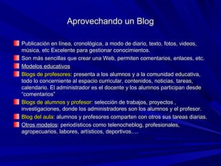 Aprovechando un Blog

Publicación en línea, cronológica, a modo de diario, texto, fotos, videos,
música, etc Excelente para gestionar conocimientos.
Son más sencillas que crear una Web, permiten comentarios, enlaces, etc.
Modelos educativos
Blogs de profesores: presenta a los alumnos y a la comunidad educativa,
todo lo concerniente al espacio curricular, contenidos, noticias, tareas,
calendario. El administrador es el docente y los alumnos participan desde
“comentarios”
Blogs de alumnos y profesor: selección de trabajos, proyectos ,
investigaciones, donde los administradores son los alumnos y el profesor.
Blog del aula: alumnos y profesores comparten con otros sus tareas diarias.
Otros modelos: periodísticos como telenocheblog, profesionales,
agropecuarios, labores, artísticos, deportivos….
 