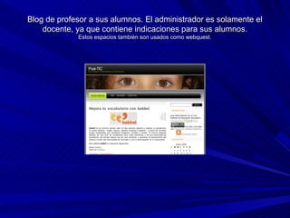 Blog de profesor a sus alumnos. El administrador es solamente el
    docente, ya que contiene indicaciones para sus alumnos.
             Estos espacios también son usados como webquest.
 