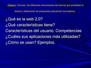Objetivo: Conocer las diferentes herramientas de Internet que posibiliten el

        diseño y elaboración de propuestas educativas innovadoras


¿Qué es la web 2.0?
¿Qué características tiene?
Características del usuario. Competencias
¿Cuáles sus aplicaciones más utilizadas?
¿Cómo se usan? Ejemplos.
 