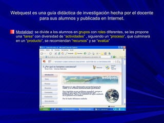 Webquest es una guía didáctica de investigación hecha por el docente
            para sus alumnos y publicada en Internet.

  Modalidad: se divide a los alumnos en grupos con roles diferentes, se les propone
  una “tarea” con diversidad de “actividades” , siguiendo un “proceso”, que culminará
  en un “producto”, se recomiendan “recursos” y se “evalúa”
 