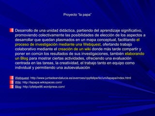 Proyecto “la papa”



Desarrollo de una unidad didáctica, partiendo del aprendizaje significativo,
promoviendo colectivamente las posibilidades de elección de los aspectos a
desarrollar que quedan plasmados en un mapa conceptual, facilitando el
proceso de investigación mediante una Webquest, ofertando trabajo
colaborativo mediante el creación de un wiki donde más tarde compartir y
poner en común los resultados de sus investigaciones, también elaborando
un Blog para mostrar ciertas actividades, ofreciendo una evaluación
centrada en las tareas, la creatividad, el trabajo tanto en equipo como
individual y permitiendo una autoevaluación

Webquest: http://www.juntadeandalucia.es/averroes/cppfelipe/tic/uni/lapapa/index.html
Wiki: http://lapapa.wikispaces.com/
Blog: http://pfelipe96.wordpress.com/
 
