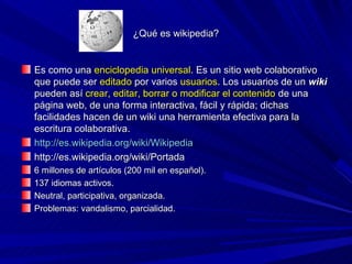 ¿Qué es wikipedia?


Es como una enciclopedia universal. Es un sitio web colaborativo
que puede ser editado por varios usuarios. Los usuarios de un wiki
pueden así crear, editar, borrar o modificar el contenido de una
página web, de una forma interactiva, fácil y rápida; dichas
facilidades hacen de un wiki una herramienta efectiva para la
escritura colaborativa.
http://es.wikipedia.org/wiki/Wikipedia
http://es.wikipedia.org/wiki/Portada
6 millones de artículos (200 mil en español).
137 idiomas activos.
Neutral, participativa, organizada.
Problemas: vandalismo, parcialidad.
 
