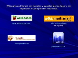 Wiki gratis en Internet, con formatos y plantillas fácil de hacer y con
               regulación privada para ser modificada.




     www.wikispaces.com                         wiki.mailxmail.com
                                                   (en español)




        www.pbwiki.com
                                                 www.wikia.com
 