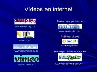 Vídeos en internet
                        Televisiones por internet

www.dalealplay.com
                          www.medinalia.com

                            Subtitular videos
   www.tu.tv

                            www.mojiti.com

www.dailymotion.com   Descargar videos de Youtube




  www.vimeo.com        www.videodownloader.net
 