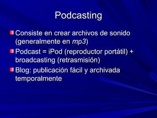 Podcasting
Consiste en crear archivos de sonido
(generalmente en mp3)
Podcast = iPod (reproductor portátil) +
broadcasting (retrasmisión)
Blog: publicación fácil y archivada
temporalmente
 