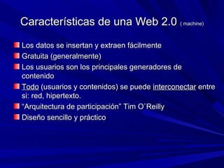 Características de una Web 2.0 ( machine)

Los datos se insertan y extraen fácilmente
Gratuita (generalmente)
Los usuarios son los principales generadores de
contenido
Todo (usuarios y contenidos) se puede interconectar entre
si: red, hipertexto.
“Arquitectura de participación” Tim O`Reilly
Diseño sencillo y práctico
 